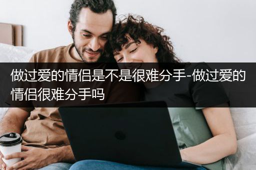 做过爱的情侣是不是很难分手-做过爱的情侣很难分手吗